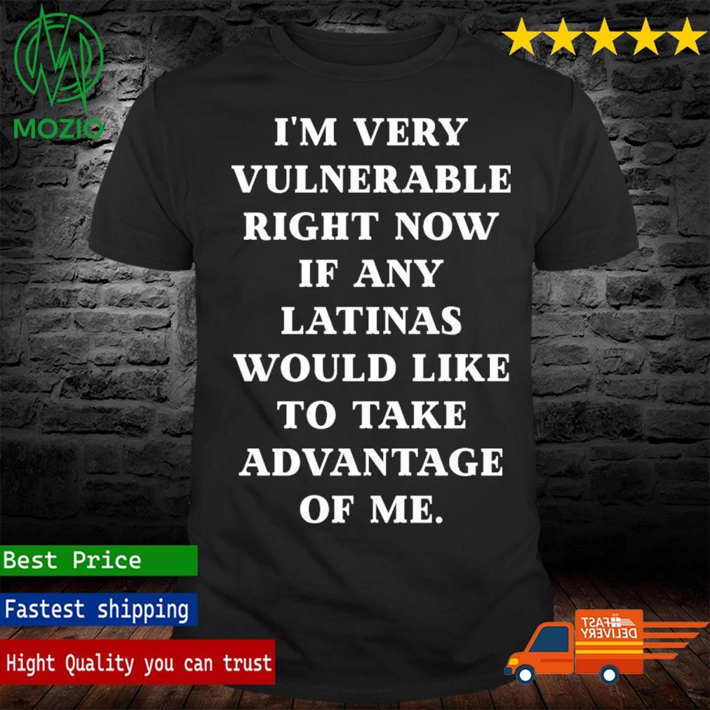 I'm Very Vulnerable Right Now If Any Latinas Would Like To Take Advantage Of Me Shirt