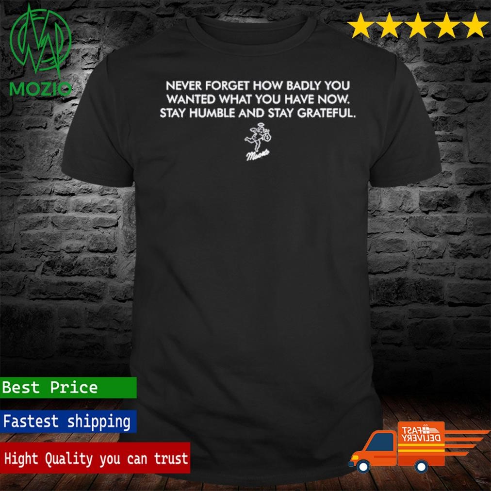 Never Forget How Badly You Wanted What You Have Now Stay Humble And Stay Grateful Shirt