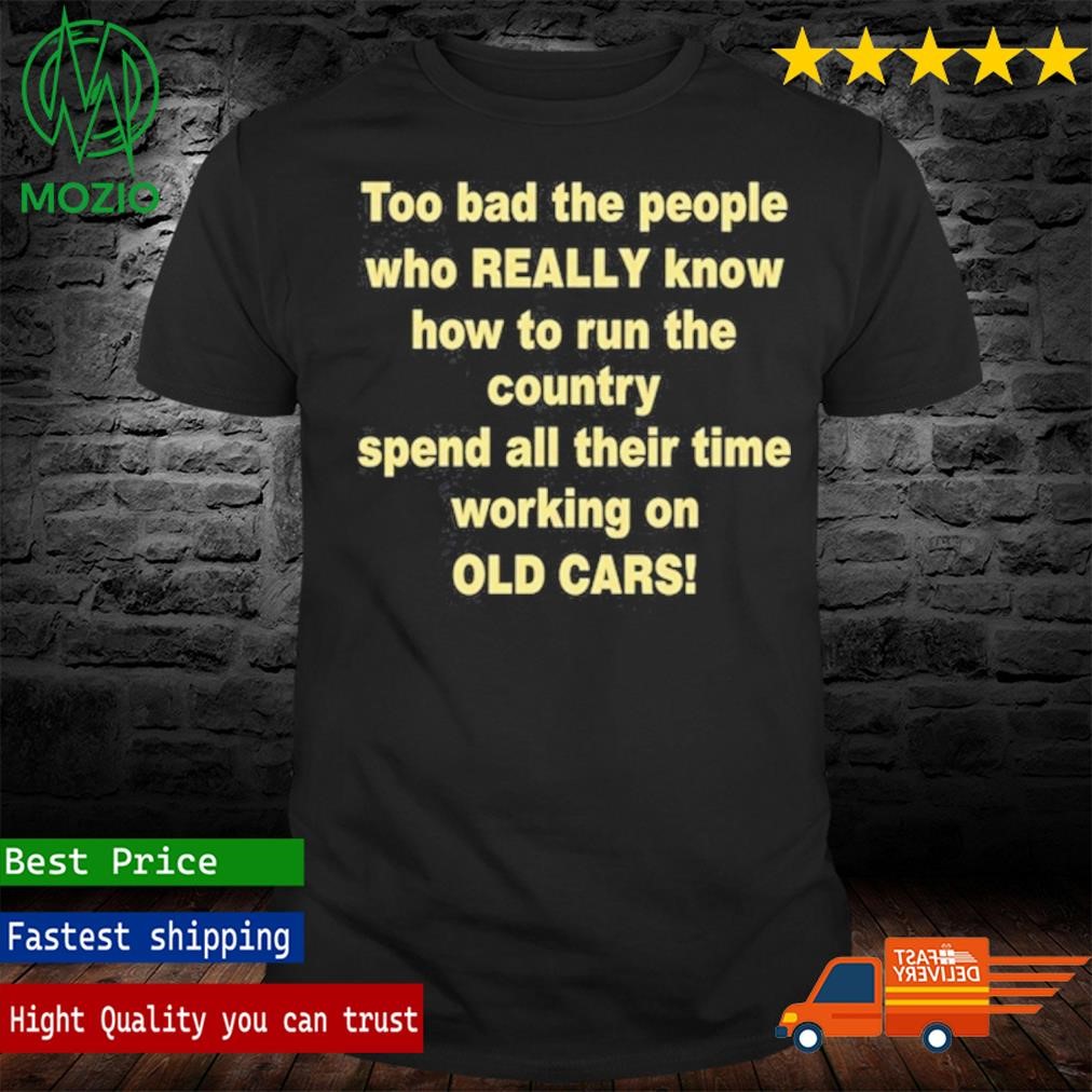 Too Bad The People Who Really Know How To Run The Country Spend All Their Time Working On Old Cars T Shirt