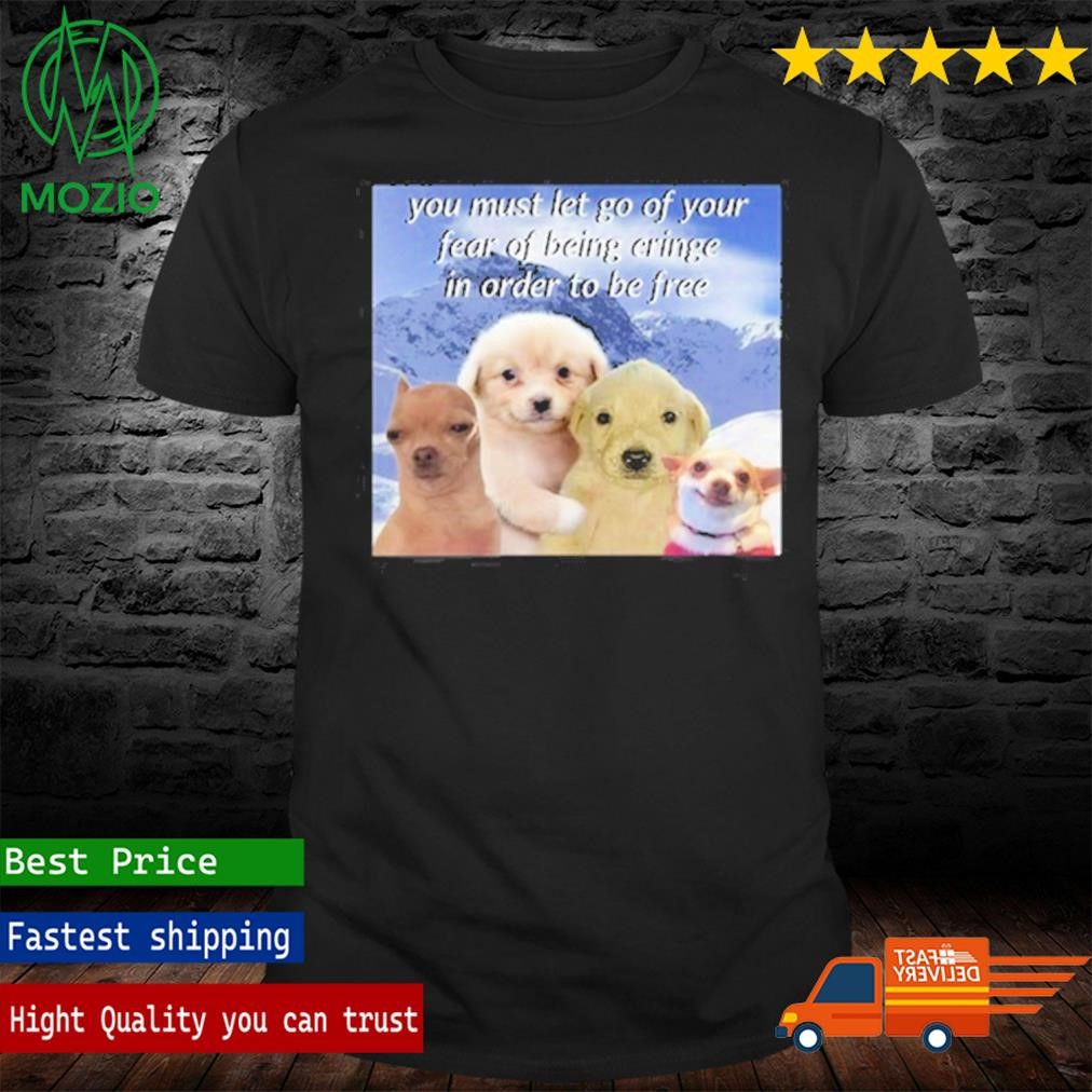 You Must Let Go Of Your Fear Of Being Cringe In Order To Be Shirt